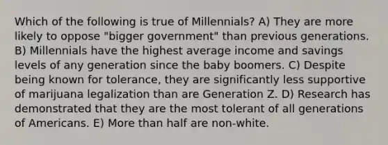 Which of the following is true of Millennials? A) They are more likely to oppose "bigger government" than previous generations. B) Millennials have the highest average income and savings levels of any generation since the baby boomers. C) Despite being known for tolerance, they are significantly less supportive of marijuana legalization than are Generation Z. D) Research has demonstrated that they are the most tolerant of all generations of Americans. E) More than half are non-white.