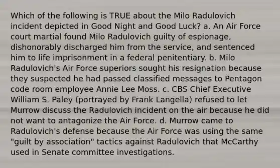 Which of the following is TRUE about the Milo Radulovich incident depicted in Good Night and Good Luck? a. An Air Force court martial found Milo Radulovich guilty of espionage, dishonorably discharged him from the service, and sentenced him to life imprisonment in a federal penitentiary. b. Milo Radulovich's Air Force superiors sought his resignation because they suspected he had passed classified messages to Pentagon code room employee Annie Lee Moss. c. CBS Chief Executive William S. Paley (portrayed by Frank Langella) refused to let Murrow discuss the Radulovich incident on the air because he did not want to antagonize the Air Force. d. Murrow came to Radulovich's defense because the Air Force was using the same "guilt by association" tactics against Radulovich that McCarthy used in Senate committee investigations.