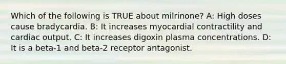 Which of the following is TRUE about milrinone? A: High doses cause bradycardia. B: It increases myocardial contractility and cardiac output. C: It increases digoxin plasma concentrations. D: It is a beta-1 and beta-2 receptor antagonist.