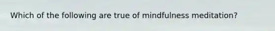 Which of the following are true of mindfulness meditation?