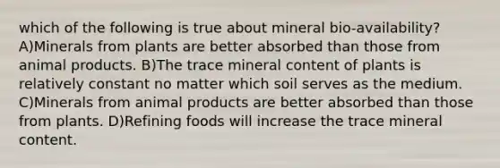 which of the following is true about mineral bio-availability? A)Minerals from plants are better absorbed than those from animal products. B)The trace mineral content of plants is relatively constant no matter which soil serves as the medium. C)Minerals from animal products are better absorbed than those from plants. D)Refining foods will increase the trace mineral content.