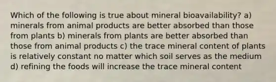 Which of the following is true about mineral bioavailability? a) minerals from animal products are better absorbed than those from plants b) minerals from plants are better absorbed than those from animal products c) the trace mineral content of plants is relatively constant no matter which soil serves as the medium d) refining the foods will increase the trace mineral content