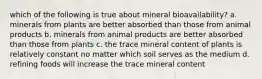 which of the following is true about mineral bioavailability? a. minerals from plants are better absorbed than those from animal products b. minerals from animal products are better absorbed than those from plants c. the trace mineral content of plants is relatively constant no matter which soil serves as the medium d. refining foods will increase the trace mineral content