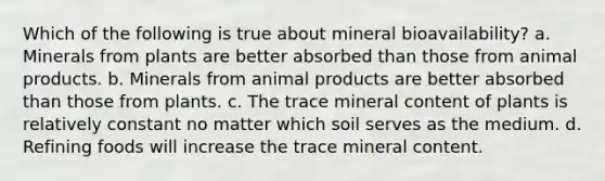 Which of the following is true about mineral bioavailability? a. Minerals from plants are better absorbed than those from animal products. b. Minerals from animal products are better absorbed than those from plants. c. The trace mineral content of plants is relatively constant no matter which soil serves as the medium. d. Refining foods will increase the trace mineral content.