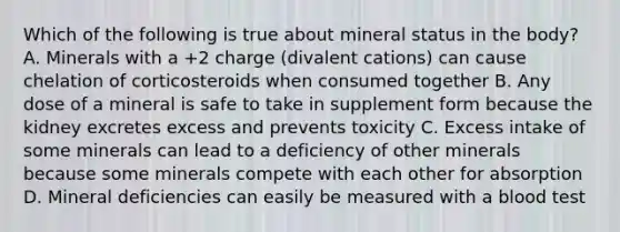 Which of the following is true about mineral status in the body? A. Minerals with a +2 charge (divalent cations) can cause chelation of corticosteroids when consumed together B. Any dose of a mineral is safe to take in supplement form because the kidney excretes excess and prevents toxicity C. Excess intake of some minerals can lead to a deficiency of other minerals because some minerals compete with each other for absorption D. Mineral deficiencies can easily be measured with a blood test