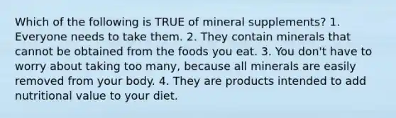 Which of the following is TRUE of mineral supplements? 1. Everyone needs to take them. 2. They contain minerals that cannot be obtained from the foods you eat. 3. You don't have to worry about taking too many, because all minerals are easily removed from your body. 4. They are products intended to add nutritional value to your diet.