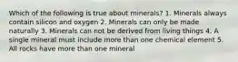 Which of the following is true about minerals? 1. Minerals always contain silicon and oxygen 2. Minerals can only be made naturally 3. Minerals can not be derived from living things 4. A single mineral must include more than one chemical element 5. All rocks have more than one mineral