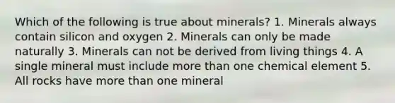 Which of the following is true about minerals? 1. Minerals always contain silicon and oxygen 2. Minerals can only be made naturally 3. Minerals can not be derived from living things 4. A single mineral must include more than one chemical element 5. All rocks have more than one mineral