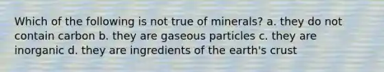 Which of the following is not true of minerals? a. they do not contain carbon b. they are gaseous particles c. they are inorganic d. they are ingredients of the earth's crust