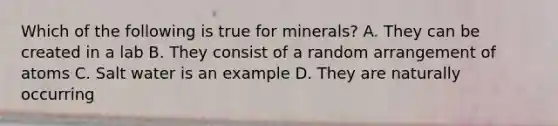 Which of the following is true for minerals? A. They can be created in a lab B. They consist of a random arrangement of atoms C. Salt water is an example D. They are naturally occurring