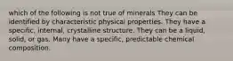 which of the following is not true of minerals They can be identified by characteristic physical properties. They have a specific, internal, crystalline structure. They can be a liquid, solid, or gas. Many have a specific, predictable chemical composition.