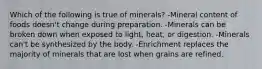 Which of the following is true of minerals? -Mineral content of foods doesn't change during preparation. -Minerals can be broken down when exposed to light, heat, or digestion. -Minerals can't be synthesized by the body. -Enrichment replaces the majority of minerals that are lost when grains are refined.