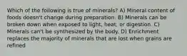 Which of the following is true of minerals? A) Mineral content of foods doesn't change during preparation. B) Minerals can be broken down when exposed to light, heat, or digestion. C) Minerals can't be synthesized by the body. D) Enrichment replaces the majority of minerals that are lost when grains are refined