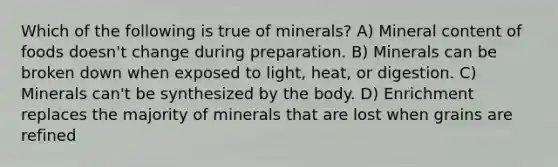 Which of the following is true of minerals? A) Mineral content of foods doesn't change during preparation. B) Minerals can be broken down when exposed to light, heat, or digestion. C) Minerals can't be synthesized by the body. D) Enrichment replaces the majority of minerals that are lost when grains are refined