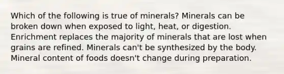 Which of the following is true of minerals? Minerals can be broken down when exposed to light, heat, or digestion. Enrichment replaces the majority of minerals that are lost when grains are refined. Minerals can't be synthesized by the body. Mineral content of foods doesn't change during preparation.