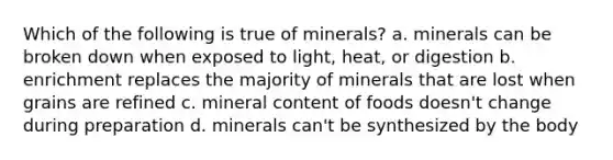 Which of the following is true of minerals? a. minerals can be broken down when exposed to light, heat, or digestion b. enrichment replaces the majority of minerals that are lost when grains are refined c. mineral content of foods doesn't change during preparation d. minerals can't be synthesized by the body