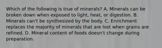 Which of the following is true of minerals? A. Minerals can be broken down when exposed to light, heat, or digestion. B. Minerals can't be synthesized by the body. C. Enrichment replaces the majority of minerals that are lost when grains are refined. D. Mineral content of foods doesn't change during preparation.