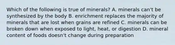 Which of the following is true of minerals? A. minerals can't be synthesized by the body B. enrichment replaces the majority of minerals that are lost when grains are refined C. minerals can be broken down when exposed to light, heat, or digestion D. mineral content of foods doesn't change during preparation