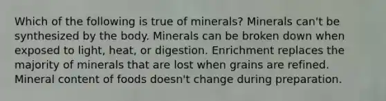 Which of the following is true of minerals? Minerals can't be synthesized by the body. Minerals can be broken down when exposed to light, heat, or digestion. Enrichment replaces the majority of minerals that are lost when grains are refined. Mineral content of foods doesn't change during preparation.