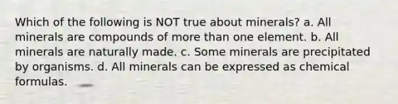 Which of the following is NOT true about minerals? a. All minerals are compounds of more than one element. b. All minerals are naturally made. c. Some minerals are precipitated by organisms. d. All minerals can be expressed as chemical formulas.