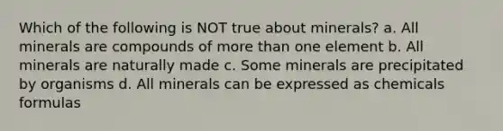 Which of the following is NOT true about minerals? a. All minerals are compounds of more than one element b. All minerals are naturally made c. Some minerals are precipitated by organisms d. All minerals can be expressed as chemicals formulas