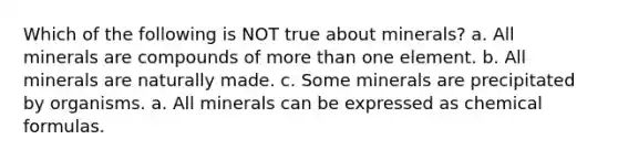 Which of the following is NOT true about minerals? a. All minerals are compounds of more than one element. b. All minerals are naturally made. c. Some minerals are precipitated by organisms. a. All minerals can be expressed as chemical formulas.