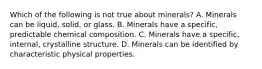 Which of the following is not true about minerals? A. Minerals can be liquid, solid, or glass. B. Minerals have a specific, predictable chemical composition. C. Minerals have a specific, internal, crystalline structure. D. Minerals can be identified by characteristic physical properties.