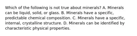 Which of the following is not true about minerals? A. Minerals can be liquid, solid, or glass. B. Minerals have a specific, predictable <a href='https://www.questionai.com/knowledge/kyw8ckUHTv-chemical-composition' class='anchor-knowledge'>chemical composition</a>. C. Minerals have a specific, internal, crystalline structure. D. Minerals can be identified by characteristic physical properties.