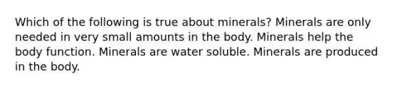 Which of the following is true about minerals? Minerals are only needed in very small amounts in the body. Minerals help the body function. Minerals are water soluble. Minerals are produced in the body.