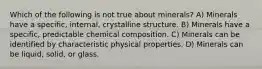 Which of the following is not true about minerals? A) Minerals have a specific, internal, crystalline structure. B) Minerals have a specific, predictable chemical composition. C) Minerals can be identified by characteristic physical properties. D) Minerals can be liquid, solid, or glass.