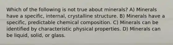 Which of the following is not true about minerals? A) Minerals have a specific, internal, crystalline structure. B) Minerals have a specific, predictable chemical composition. C) Minerals can be identified by characteristic physical properties. D) Minerals can be liquid, solid, or glass.