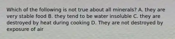 Which of the following is not true about all minerals? A. they are very stable food B. they tend to be water insoluble C. they are destroyed by heat during cooking D. They are not destroyed by exposure of air