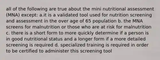 all of the following are true about the mini nutritional assessment (MNA) except: a.it is a validated tool used for nutrition screening and assessment in the over age of 65 population b. the MNA screens for malnutrition or those who are at risk for malnutrition c. there is a short form to more quickly determine if a person is in good nutritional status and a longer form if a more detailed screening is required d. specialized training is required in order to be certified to administer this screening tool