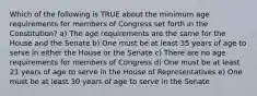 Which of the following is TRUE about the minimum age requirements for members of Congress set forth in the Constitution? a) The age requirements are the same for the House and the Senate b) One must be at least 35 years of age to serve in either the House or the Senate c) There are no age requirements for members of Congress d) One must be at least 21 years of age to serve in the House of Representatives e) One must be at least 30 years of age to serve in the Senate