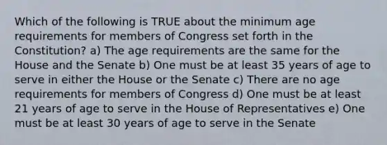 Which of the following is TRUE about the minimum age requirements for members of Congress set forth in the Constitution? a) The age requirements are the same for the House and the Senate b) One must be at least 35 years of age to serve in either the House or the Senate c) There are no age requirements for members of Congress d) One must be at least 21 years of age to serve in the House of Representatives e) One must be at least 30 years of age to serve in the Senate