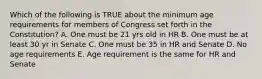 Which of the following is TRUE about the minimum age requirements for members of Congress set forth in the Constitution? A. One must be 21 yrs old in HR B. One must be at least 30 yr in Senate C. One must be 35 in HR and Senate D. No age requirements E. Age requirement is the same for HR and Senate