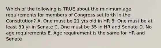 Which of the following is TRUE about the minimum age requirements for members of Congress set forth in the Constitution? A. One must be 21 yrs old in HR B. One must be at least 30 yr in Senate C. One must be 35 in HR and Senate D. No age requirements E. Age requirement is the same for HR and Senate