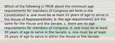 Which of the following is TRUE about the minimum age requirements for members of Congress set forth in the Constitution? a. one must be at least 21 years of age to serve in the House of Representatives. b. the age requirements are the same for the House and the Senate. c. there are no age requirements for members of Congress. d. one must be at least 30 years of age to serve in the Senate. e. one must be at least 35 years of age to serve in either the House or the Senate.