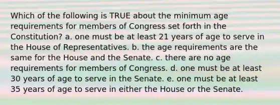 Which of the following is TRUE about the minimum age requirements for members of Congress set forth in the Constitution? a. one must be at least 21 years of age to serve in the House of Representatives. b. the age requirements are the same for the House and the Senate. c. there are no age requirements for members of Congress. d. one must be at least 30 years of age to serve in the Senate. e. one must be at least 35 years of age to serve in either the House or the Senate.