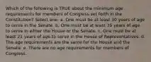 Which of the following is TRUE about the minimum age requirements for members of Congress set forth in the Constitution? Select one: a. One must be at least 30 years of age to serve in the Senate. b. One must be at least 35 years of age to serve in either the House or the Senate. c. One must be at least 21 years of age to serve in the House of Representatives. d. The age requirements are the same for the House and the Senate. e. There are no age requirements for members of Congress.