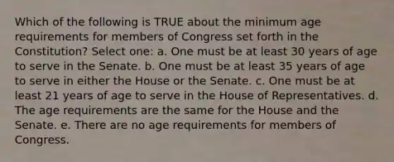 Which of the following is TRUE about the minimum age requirements for members of Congress set forth in the Constitution? Select one: a. One must be at least 30 years of age to serve in the Senate. b. One must be at least 35 years of age to serve in either the House or the Senate. c. One must be at least 21 years of age to serve in the House of Representatives. d. The age requirements are the same for the House and the Senate. e. There are no age requirements for members of Congress.