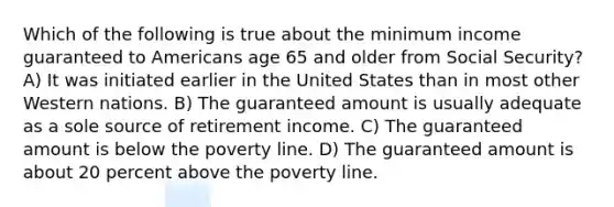 Which of the following is true about the minimum income guaranteed to Americans age 65 and older from Social Security? A) It was initiated earlier in the United States than in most other Western nations. B) The guaranteed amount is usually adequate as a sole source of retirement income. C) The guaranteed amount is below the poverty line. D) The guaranteed amount is about 20 percent above the poverty line.