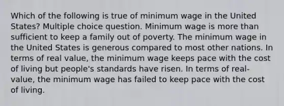 Which of the following is true of minimum wage in the United States? Multiple choice question. Minimum wage is more than sufficient to keep a family out of poverty. The minimum wage in the United States is generous compared to most other nations. In terms of real value, the minimum wage keeps pace with the cost of living but people's standards have risen. In terms of real-value, the minimum wage has failed to keep pace with the cost of living.