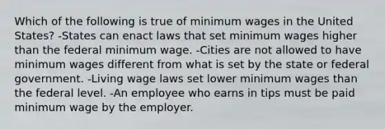 Which of the following is true of minimum wages in the United States? -States can enact laws that set minimum wages higher than the federal minimum wage. -Cities are not allowed to have minimum wages different from what is set by the state or federal government. -Living wage laws set lower minimum wages than the federal level. -An employee who earns in tips must be paid minimum wage by the employer.