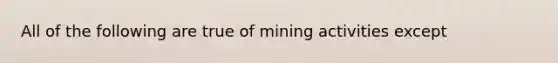 All of the following are true of mining activities except