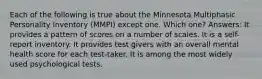 Each of the following is true about the Minnesota Multiphasic Personality Inventory (MMPI) except one. Which one? Answers: It provides a pattern of scores on a number of scales. It is a self-report inventory. It provides test givers with an overall mental health score for each test-taker. It is among the most widely used psychological tests.