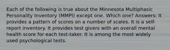 Each of the following is true about the Minnesota Multiphasic Personality Inventory (MMPI) except one. Which one? Answers: It provides a pattern of scores on a number of scales. It is a self-report inventory. It provides test givers with an overall mental health score for each test-taker. It is among the most widely used psychological tests.