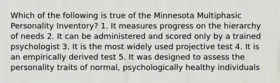 Which of the following is true of the Minnesota Multiphasic Personality Inventory? 1. It measures progress on the hierarchy of needs 2. It can be administered and scored only by a trained psychologist 3. It is the most widely used projective test 4. It is an empirically derived test 5. It was designed to assess the personality traits of normal, psychologically healthy individuals