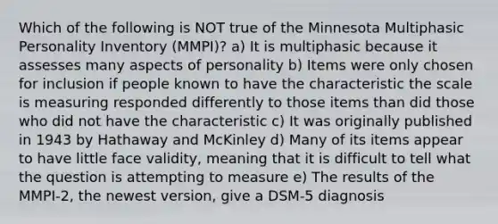 Which of the following is NOT true of the Minnesota Multiphasic Personality Inventory (MMPI)? a) It is multiphasic because it assesses many aspects of personality b) Items were only chosen for inclusion if people known to have the characteristic the scale is measuring responded differently to those items than did those who did not have the characteristic c) It was originally published in 1943 by Hathaway and McKinley d) Many of its items appear to have little face validity, meaning that it is difficult to tell what the question is attempting to measure e) The results of the MMPI-2, the newest version, give a DSM-5 diagnosis