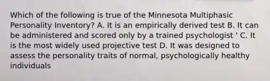 Which of the following is true of the Minnesota Multiphasic Personality Inventory? A. It is an empirically derived test B. It can be administered and scored only by a trained psychologist ' C. It is the most widely used projective test D. It was designed to assess the personality traits of normal, psychologically healthy individuals